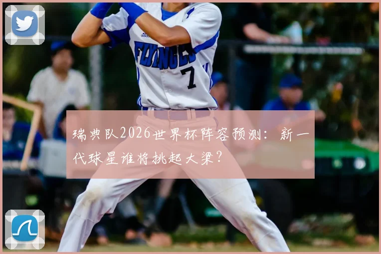 瑞典队2026世界杯阵容预测：新一代球星谁将挑起大梁？