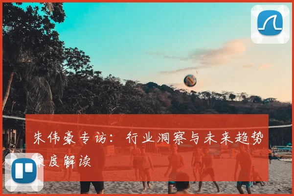 朱伟豪专访：行业洞察与未来趋势深度解读